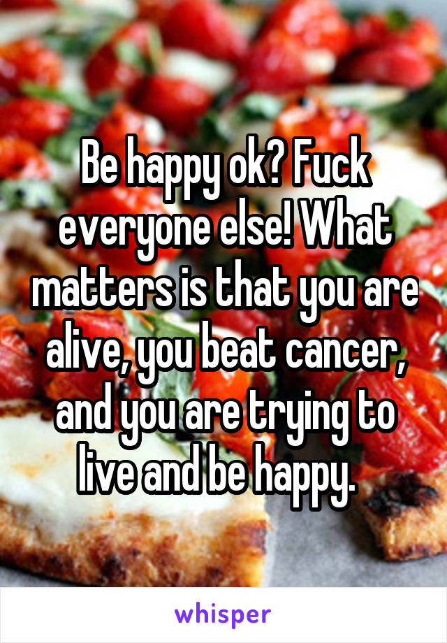 Be happy ok? Fuck everyone else! What matters is that you are alive, you beat cancer, and you are trying to live and be happy.  