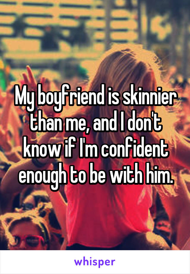 My boyfriend is skinnier than me, and I don't know if I'm confident enough to be with him.