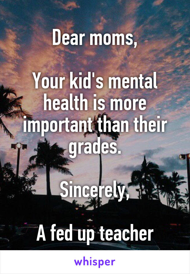 Dear moms,

Your kid's mental health is more important than their grades.

Sincerely,

A fed up teacher
