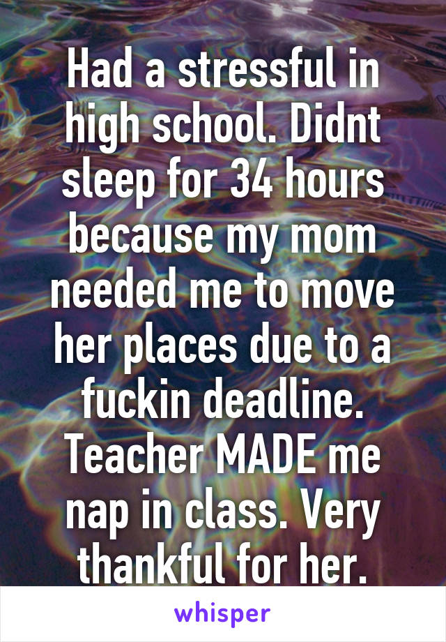 Had a stressful in high school. Didnt sleep for 34 hours because my mom needed me to move her places due to a fuckin deadline. Teacher MADE me nap in class. Very thankful for her.