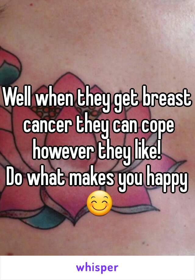 Well when they get breast cancer they can cope however they like! 
Do what makes you happy 😊