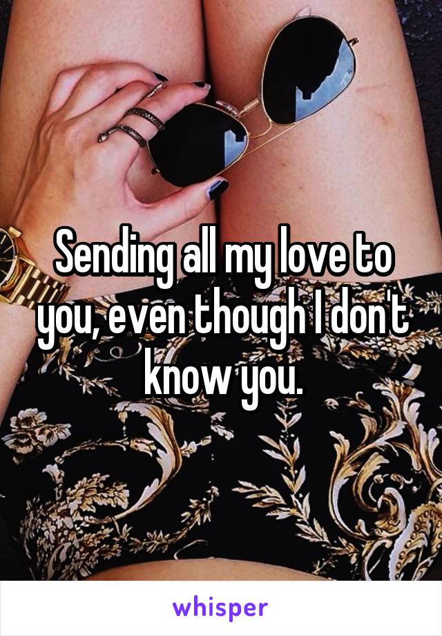 Sending all my love to you, even though I don't know you.