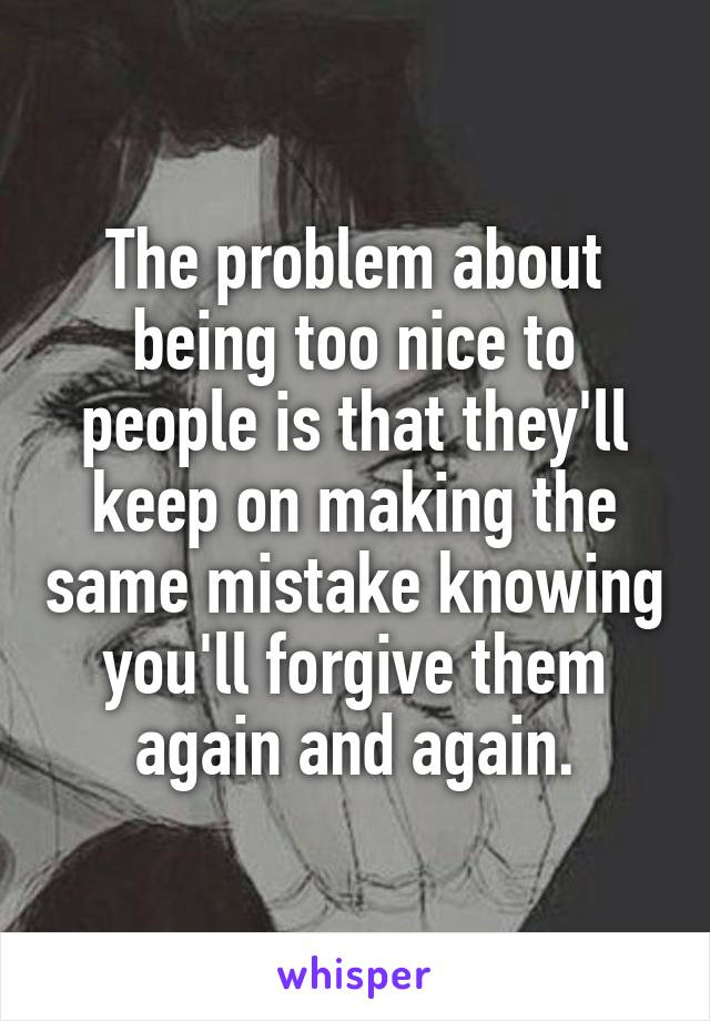 The problem about being too nice to people is that they'll keep on making the same mistake knowing you'll forgive them again and again.