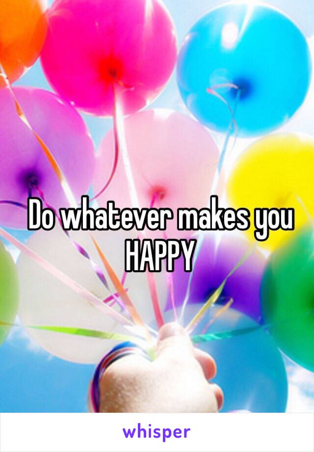 Do whatever makes you HAPPY