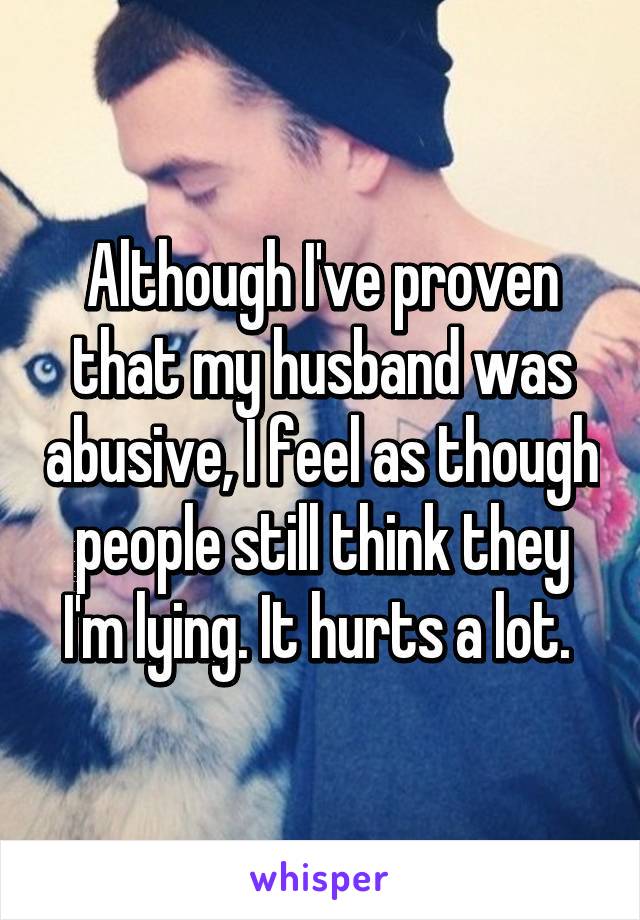 Although I've proven that my husband was abusive, I feel as though people still think they I'm lying. It hurts a lot. 