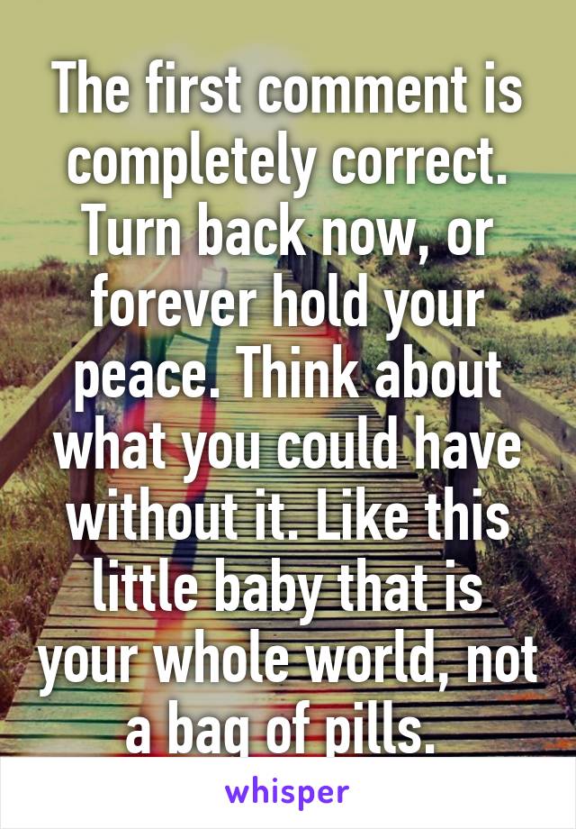 The first comment is completely correct. Turn back now, or forever hold your peace. Think about what you could have without it. Like this little baby that is your whole world, not a bag of pills. 