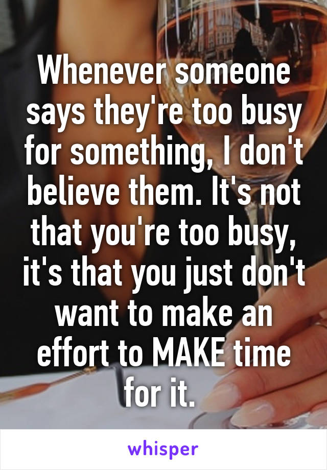 Whenever someone says they're too busy for something, I don't believe them. It's not that you're too busy, it's that you just don't want to make an effort to MAKE time for it. 