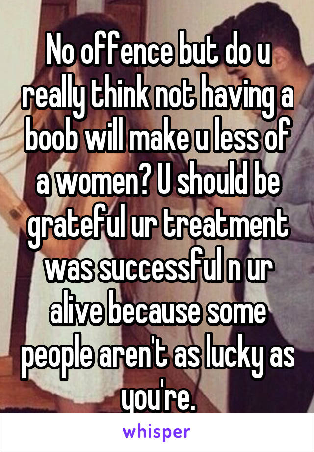 No offence but do u really think not having a boob will make u less of a women? U should be grateful ur treatment was successful n ur alive because some people aren't as lucky as you're.