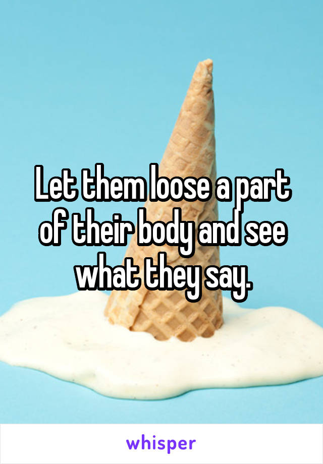 Let them loose a part of their body and see what they say.