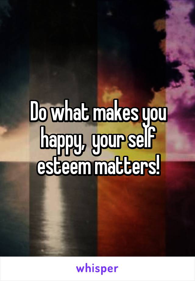 Do what makes you happy,  your self esteem matters!