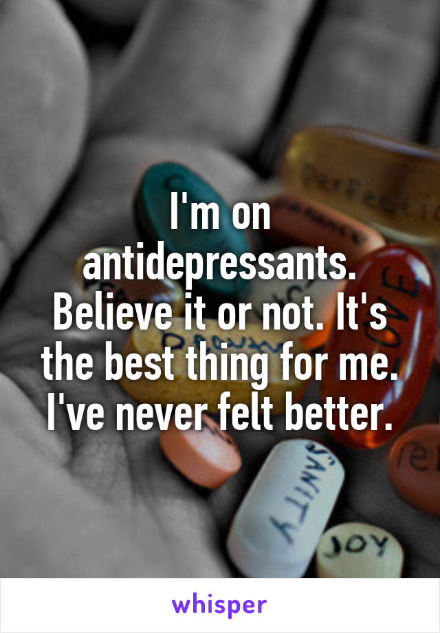 I'm on antidepressants. Believe it or not. It's the best thing for me. I've never felt better.