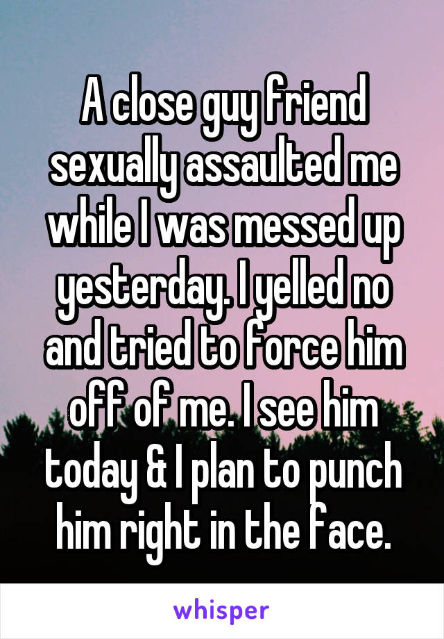 A close guy friend sexually assaulted me while I was messed up yesterday. I yelled no and tried to force him off of me. I see him today & I plan to punch him right in the face.