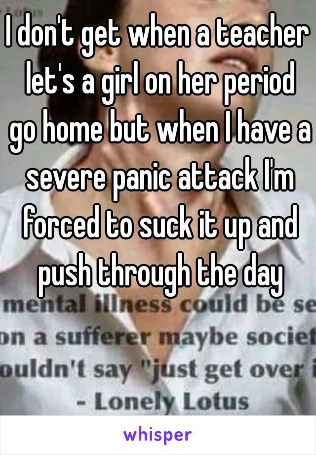 I don't get when a teacher let's a girl on her period go home but when I have a severe panic attack I'm forced to suck it up and push through the day