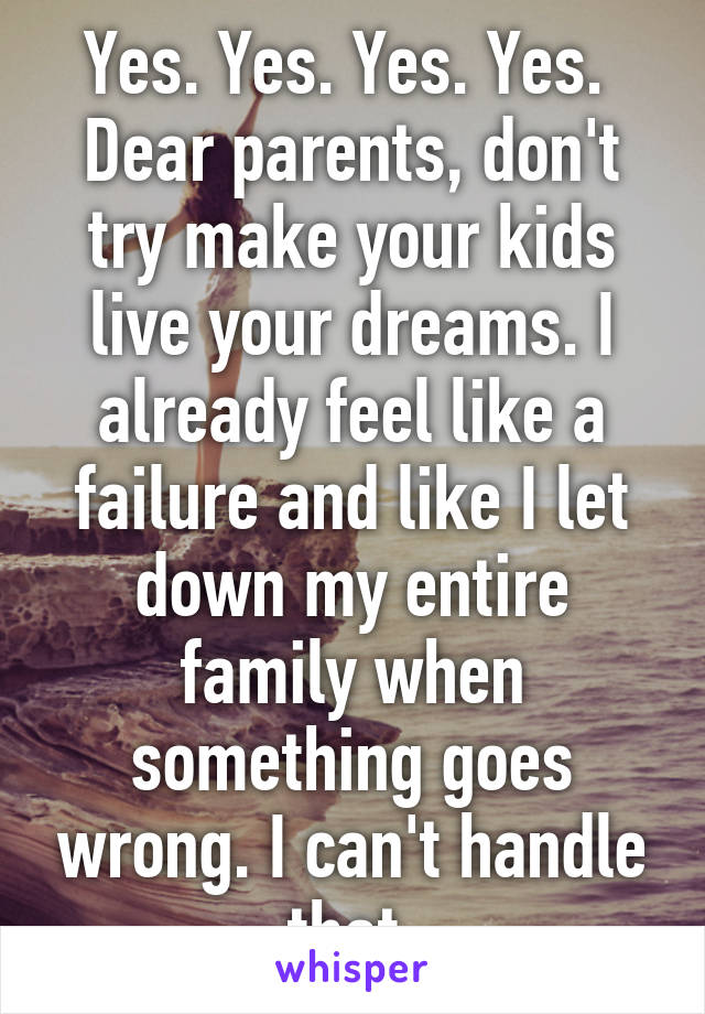 Yes. Yes. Yes. Yes. 
Dear parents, don't try make your kids live your dreams. I already feel like a failure and like I let down my entire family when something goes wrong. I can't handle that.