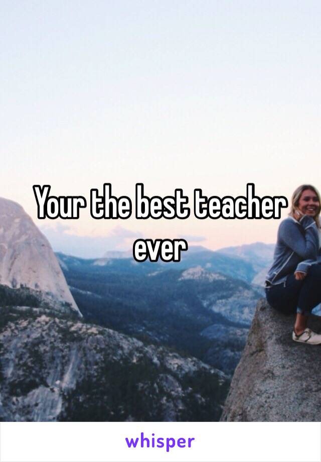 Your the best teacher ever 