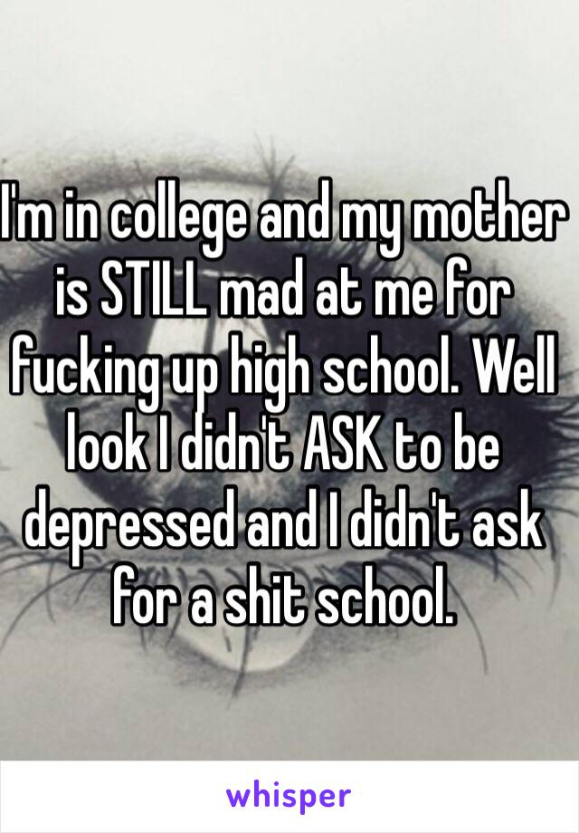 I'm in college and my mother is STILL mad at me for fucking up high school. Well look I didn't ASK to be depressed and I didn't ask for a shit school.