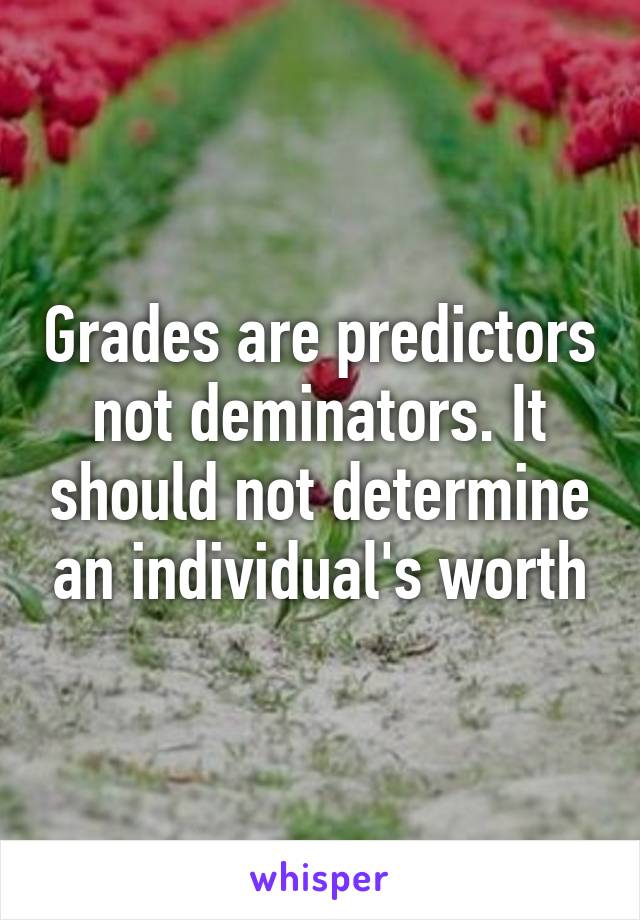 Grades are predictors not deminators. It should not determine an individual's worth