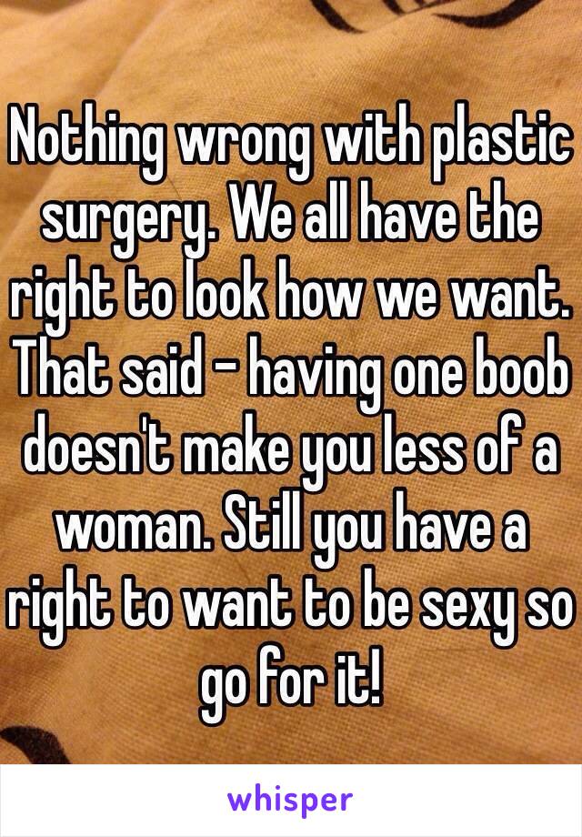 Nothing wrong with plastic surgery. We all have the right to look how we want. That said - having one boob doesn't make you less of a woman. Still you have a right to want to be sexy so go for it! 