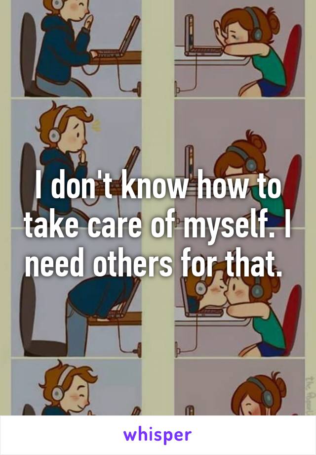 I don't know how to take care of myself. I need others for that. 