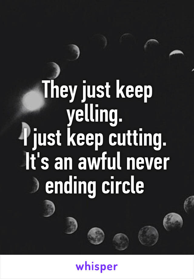 They just keep yelling. 
I just keep cutting. 
It's an awful never ending circle 