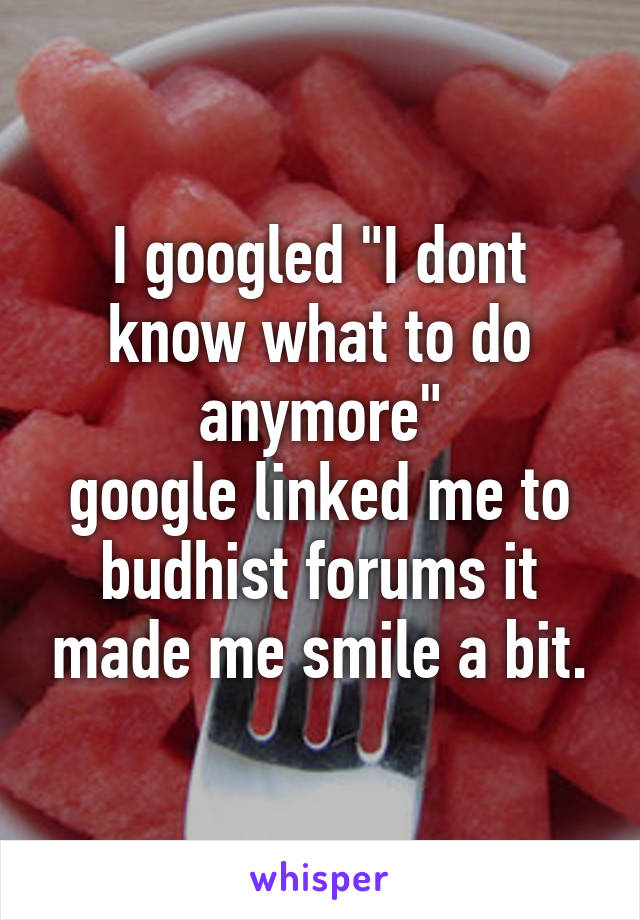 I googled "I dont know what to do anymore"
google linked me to budhist forums it made me smile a bit.
