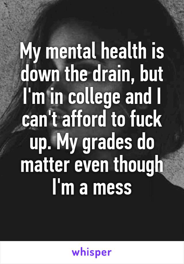 My mental health is down the drain, but I'm in college and I can't afford to fuck up. My grades do matter even though I'm a mess
