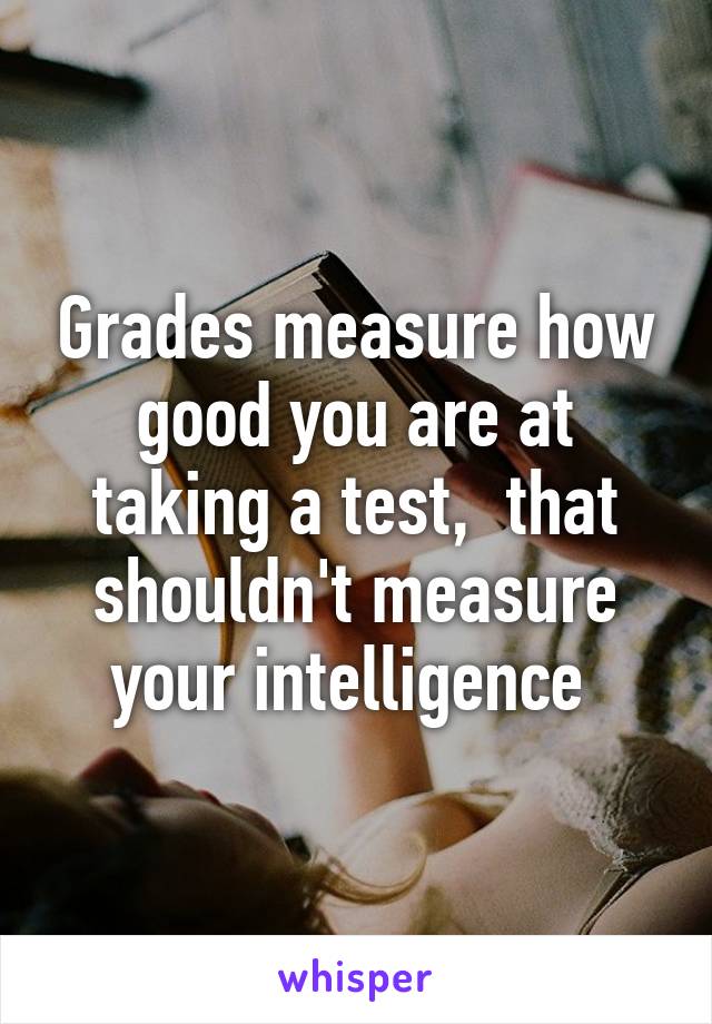 Grades measure how good you are at taking a test,  that shouldn't measure your intelligence 