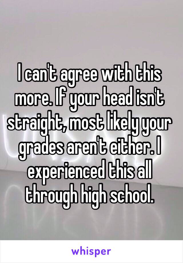 I can't agree with this more. If your head isn't straight, most likely your grades aren't either. I experienced this all through high school. 