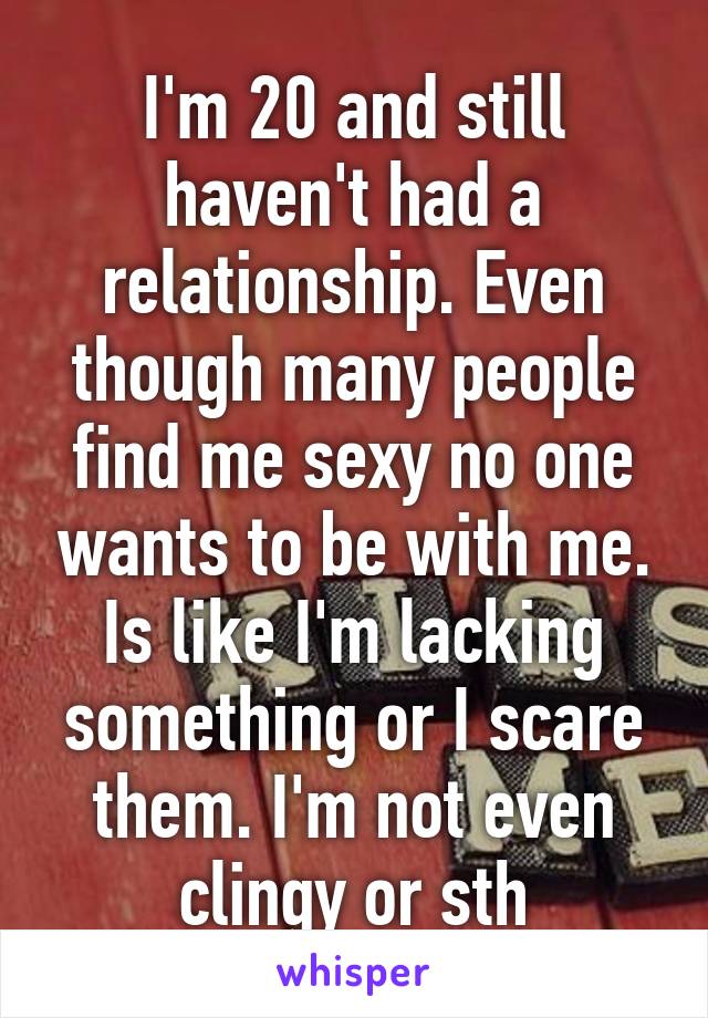 I'm 20 and still haven't had a relationship. Even though many people find me sexy no one wants to be with me. Is like I'm lacking something or I scare them. I'm not even clingy or sth