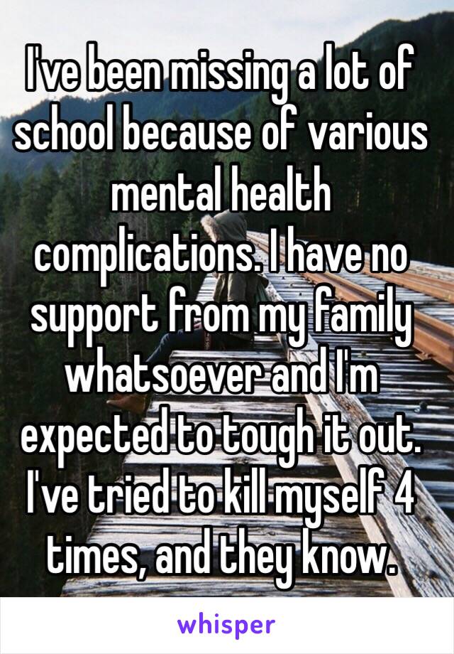 I've been missing a lot of school because of various mental health complications. I have no support from my family whatsoever and I'm expected to tough it out. I've tried to kill myself 4 times, and they know.