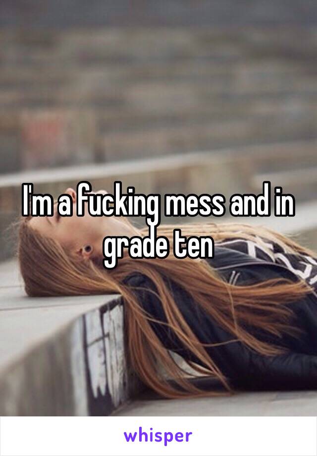 I'm a fucking mess and in grade ten