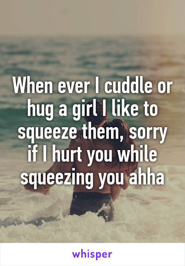 When ever I cuddle or hug a girl I like to squeeze them, sorry if I hurt you while squeezing you ahha
