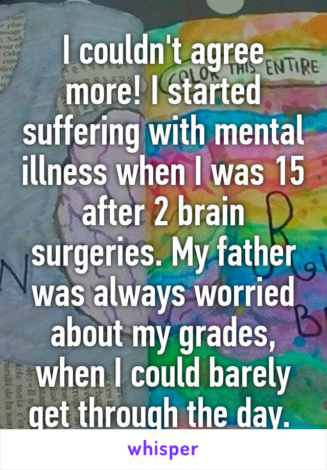 I couldn't agree more! I started suffering with mental illness when I was 15 after 2 brain surgeries. My father was always worried about my grades, when I could barely get through the day. 