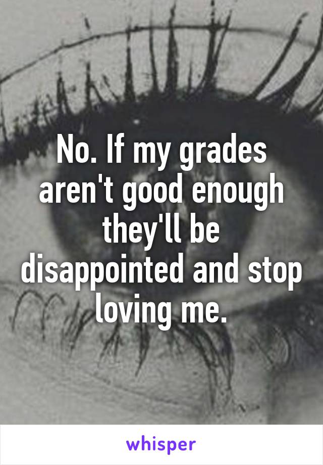 No. If my grades aren't good enough they'll be disappointed and stop loving me.