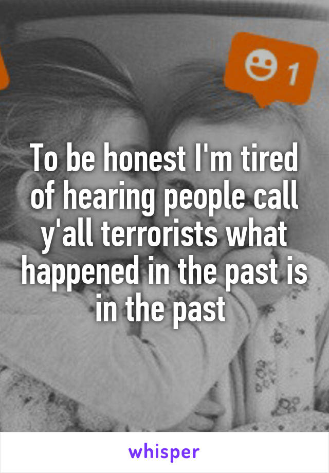 To be honest I'm tired of hearing people call y'all terrorists what happened in the past is in the past 