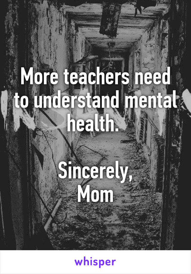 More teachers need to understand mental health. 

Sincerely,
Mom