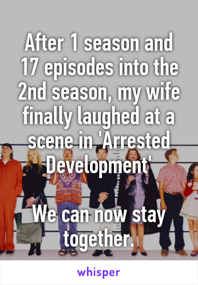 After 1 season and 17 episodes into the 2nd season, my wife finally laughed at a scene in 'Arrested Development'

We can now stay together.
