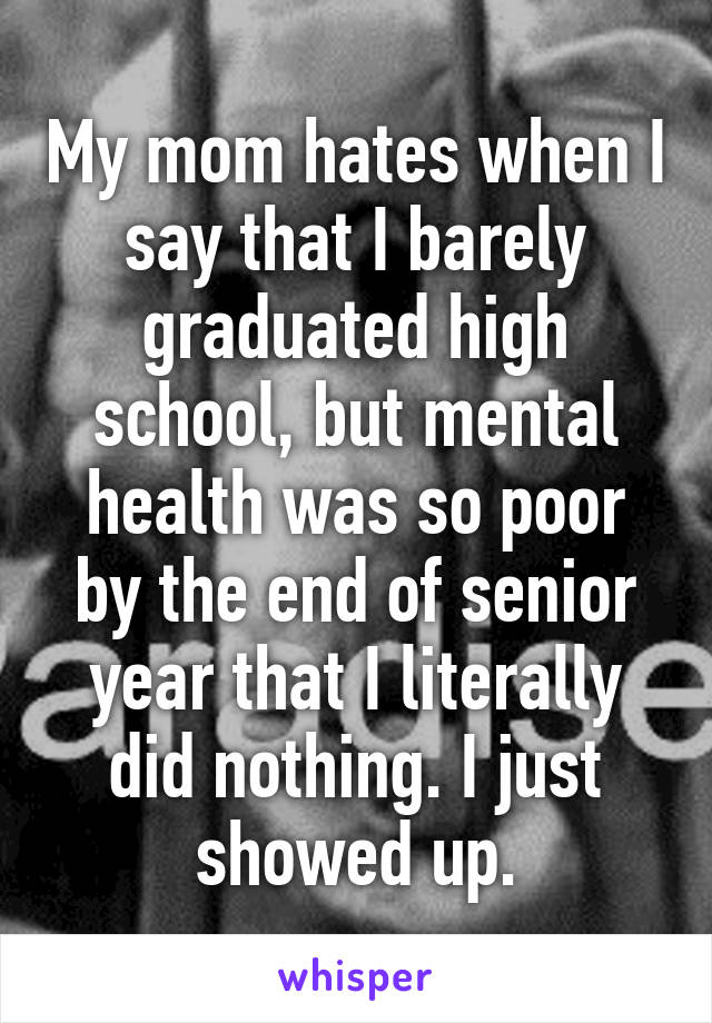 My mom hates when I say that I barely graduated high school, but mental health was so poor by the end of senior year that I literally did nothing. I just showed up.