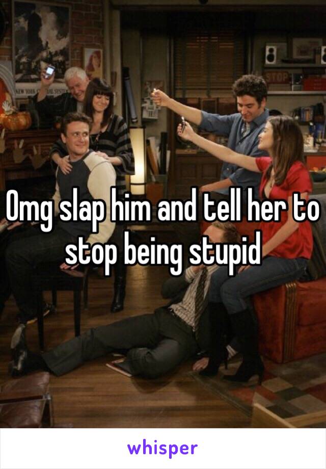 Omg slap him and tell her to stop being stupid 