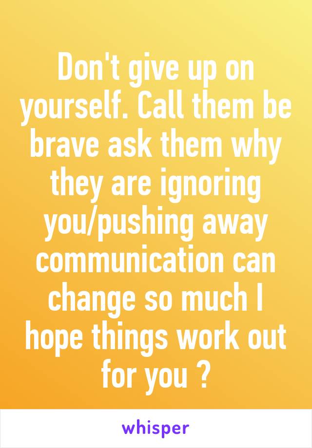 Don't give up on yourself. Call them be brave ask them why they are ignoring you/pushing away communication can change so much I hope things work out for you 😔