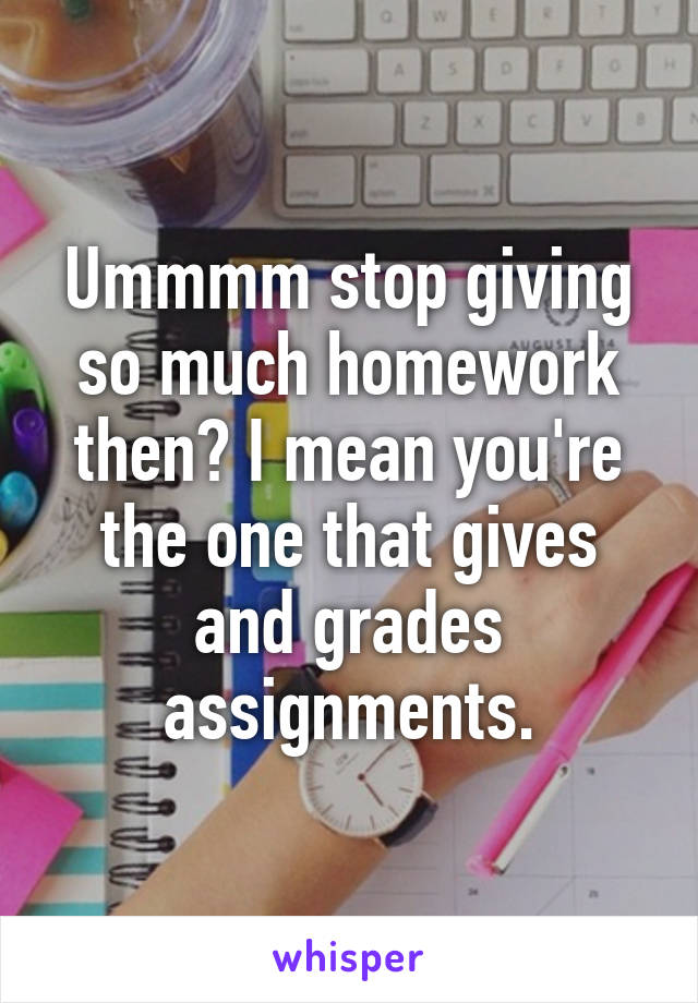 Ummmm stop giving so much homework then? I mean you're the one that gives and grades assignments.