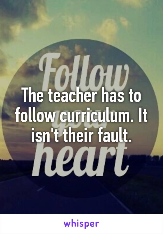 The teacher has to follow curriculum. It isn't their fault.