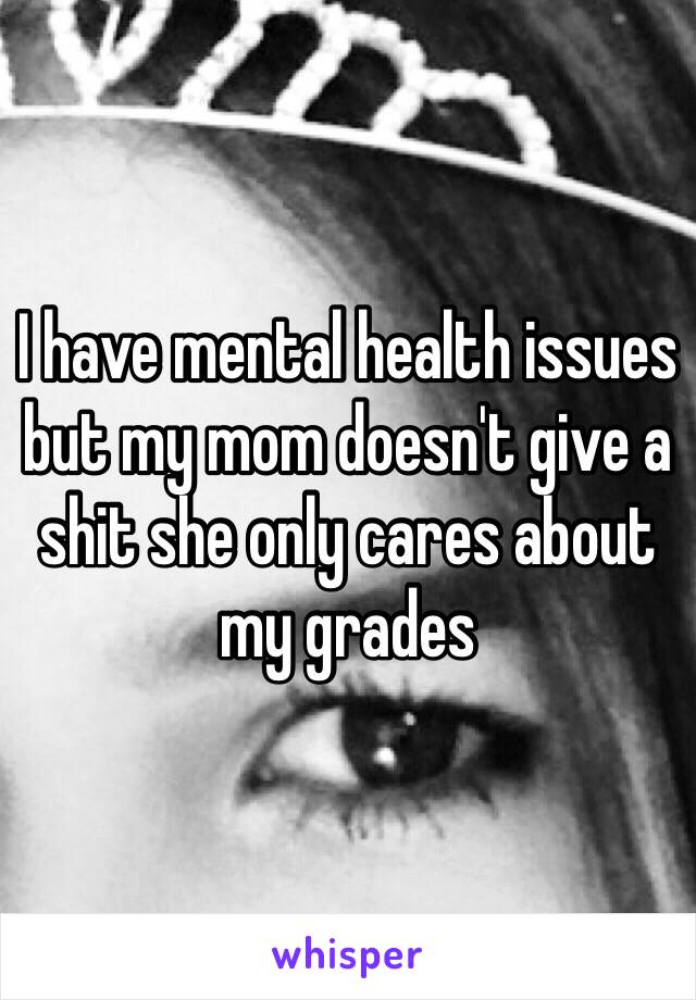 I have mental health issues but my mom doesn't give a shit she only cares about my grades