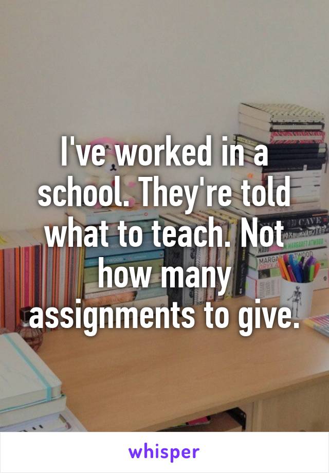 I've worked in a school. They're told what to teach. Not how many assignments to give.