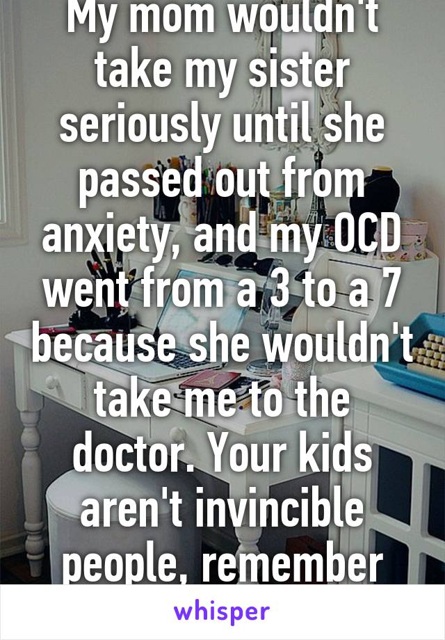 My mom wouldn't take my sister seriously until she passed out from anxiety, and my OCD went from a 3 to a 7 because she wouldn't take me to the doctor. Your kids aren't invincible people, remember that..