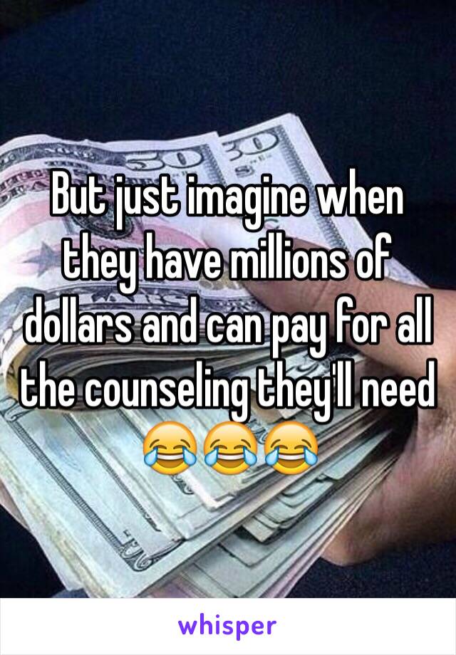 But just imagine when they have millions of dollars and can pay for all the counseling they'll need 😂😂😂