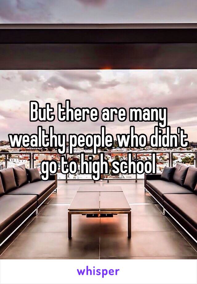 But there are many wealthy people who didn't go to high school  