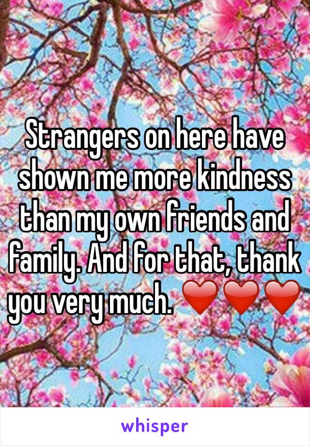 Strangers on here have shown me more kindness than my own friends and family. And for that, thank you very much. ❤️❤️❤️