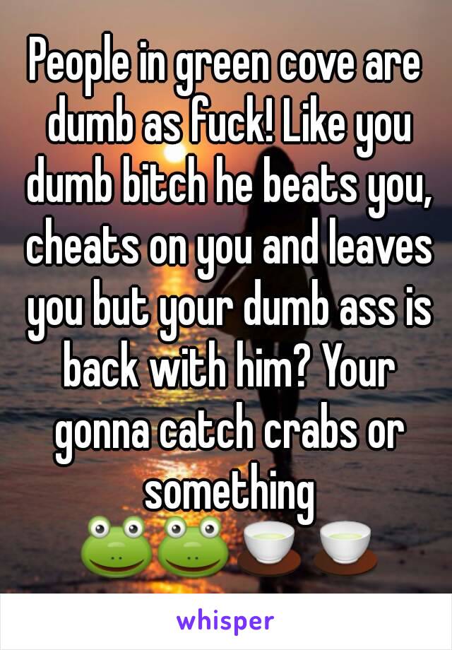 People in green cove are dumb as fuck! Like you dumb bitch he beats you, cheats on you and leaves you but your dumb ass is back with him? Your gonna catch crabs or something 🐸🐸🍵🍵
