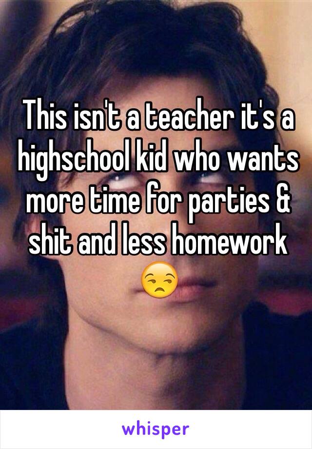 This isn't a teacher it's a highschool kid who wants more time for parties & shit and less homework 😒